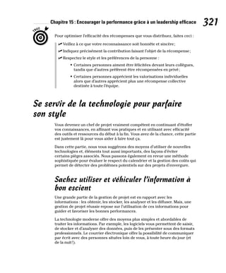 Chapitre 15 : Encourager la performance grâce à un leadership efficace 321
Pour optimiser l’efficacité des récompenses que vous distribuez, faites ceci :
✓
✓ Veillez à ce que votre reconnaissance soit honnête et sincère;
✓
✓ Indiquez précisément la contribution faisant l’objet de la récompense;
✓
✓ Respectez le style et les préférences de la personne :
• Certaines personnes aiment être félicitées devant leurs collègues,
tandis que d’autres préfèrent être récompensées en privé;
• Certaines personnes apprécient les valorisations individuelles
alors que d’autres apprécient plus une récompense collective
destinée à toute l’équipe.
Se servir de la technologie pour parfaire
son style
Vous devenez un chef de projet vraiment compétent en continuant d’étoffer
vos connaissances, en affinant vos pratiques et en utilisant avec efficacité
des outils et ressources du début à la fin. Vous avez de la chance, cette partie
est justement là pour vous aider à faire tout ça.
Dans cette partie, nous vous suggérons des moyens d’utiliser de nouvelles
technologies et, éléments tout aussi importants, des façons d’éviter
certains pièges associés. Nous passons également en revue une méthode
sophistiquée pour évaluer le respect du calendrier et la gestion des coûts qui
permet de détecter des problèmes potentiels sur des projets d’envergure.
Sachez utiliser et véhiculer l’information à
bon escient
Une grande partie de la gestion de projet est en rapport avec les
informations : les obtenir, les stocker, les analyser et les diffuser. Mais, une
gestion de projet réussie repose sur l’utilisation de ces informations pour
guider et favoriser les bonnes performances.
La technologie moderne offre des moyens plus simples et abordables de
traiter les informations. Par exemple, les logiciels vous permettent de saisir,
de stocker et d’analyser des données, puis de les présenter sous des formats
professionnels. Le courrier électronique offre la possibilité de communiquer
par écrit avec des personnes situées loin de vous, à toute heure du jour (et
de la nuit!).
 