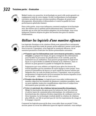 322 Troisième partie : d’exécution
Malgré toutes ces avancées, la technologie ne peut à elle seule garantir un
engagement total de votre équipe. En fait, la dépendance technologique
excessive actuelle fait que certains membres d’équipes de projet sont
désorganisés, désorientés et démoralisés et voient la qualité de leurs
performances générales baisser.
Dans cette partie, nous vous indiquons comment employer la technologie
avec des tâches qui s’y prêtent particulièrement bien. Concernant les
activités qui ne sont pas forcément adaptées à la technologie, nous vous
indiquons d’autres moyens de gérer les besoins des gens en matière
d’information.
Utiliser les logiciels d’une manière efficace
Les logiciels d’analyse et de création d’états sont aujourd’hui si attrayants
que vous êtes peut-être tenté de penser qu’ils suffiront à mener votre projet
vers le succès. Cependant, si les logiciels se montrent efficaces, ils ne
sauraient permettre d’exécuter les tâches primordiales suivantes :
✓
✓ S’assurer que les informations sont correctement présentées, exactes
et à jour. La plupart du temps, les gens consignent des informations
pour faciliter le processus de planification et de contrôle, puis les
saisissent sur un ordinateur. Vous pouvez programmer le logiciel de
façon à ce qu’il vérifie la validité du format ou la cohérence, mais ce
dernier ne peut garantir la qualité et l’intégrité des données.
Supposons que vous utilisiez un logiciel pour gérer les heures de
travail imputées par les membres de votre équipe à votre projet. Vous
pouvez le paramétrer de façon à ce qu’il rejette les heures entrées par
mégarde avec un code de projet incorrect. Cependant, vous ne pouvez
programmer le logiciel pour qu’il reconnaisse les heures imputées à tort
sur un projet… mais avec un code correct;
✓
✓ Prendre des décisions. Le logiciel peut vous aider à déterminer de
manière objective les résultats de plusieurs conduites possibles, mais
ne peut exploiter toutes les considérations objectives et subjectives
nécessaires pour prendre une décision;
✓
✓ Créer et entretenir des relations interpersonnelles dynamiques.
Malgré la fascination des gens pour les salons de chat, les courriels
et autres types de communication informatique, les ordinateurs ne
favorisent pas des relations étroites empreintes de confiance entre les
êtres humains. La technologie rendrait plutôt la création de relations
plus difficile, car elle ne permet pas de voir les expressions du visage et
le langage corporel.
Comment les logiciels peuvent-ils donc vous aider dans un projet? Cette
section passe en revue les différents types de logiciel existants, vous indique
 