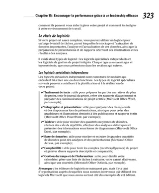 Chapitre 15 : Encourager la performance grâce à un leadership efficace 323
comment ils peuvent vous aider à gérer votre projet et comment les intégrer
à votre environnement de travail.
Le choix de logiciels
Si votre projet est assez complexe, vous pouvez utiliser un logiciel pour
un large éventail de tâches, parmi lesquelles le stockage et l’extraction de
données importantes, l’analyse et l’actualisation de ces données, ainsi que la
préparation de présentations et de rapports décrivant ces informations et les
résultats des analyses.
Il existe deux types de logiciel : les logiciels spécialisés indépendants et
les logiciels de gestion de projet intégrés. Chaque type a ses avantages et
inconvénients, que nous présentons dans les sections qui suivent.
Les logiciels spécialisés indépendants
Les logiciels spécialisés indépendants sont constitués de modules qui
exécutent très bien une ou deux fonctions. Les types de logiciel spécialisés
suivants peuvent contribuer à la planification et à la réalisation de
votre projet :
✓
✓ Traitement de texte : utile pour préparer les parties narratives du plan
de projet, tenir le journal du projet, créer des rapports d’avancement et
préparer des communications de projet écrites (Microsoft Office Word,
par exemple);
✓
✓ Infographie et présentation : utile pour préparer des transparents
et des diaporamas lors de présentations, ainsi que pour créer des
graphiques et illustrations destinés à des publications et rapports écrits
(Microsoft Office PowerPoint, par exemple);
✓
✓ Tableur : utile pour stocker des quantités moyennes de données,
réaliser des calculs répétitifs, effectuer des analyses statistiques et
présenter des informations sous forme de diagrammes (Microsoft Office
Excel, par exemple);
✓
✓ Base de données : utile pour stocker et extraire de grandes quantités
de données pour des analyses et des présentations (Microsoft Office
Access, par exemple);
✓
✓ Comptabilité : utile pour tenir les comptes (recettes/dépenses) du projet
et générer divers rapports descriptifs et comparatifs;
✓
✓ Gestion du temps et de l’information : utile pour établir votre
calendrier, gérer une liste de tâches à exécuter, votre carnet d’adresses,
ainsi que vos courriels (Microsoft Office Outlook, par exemple).
Remarque : les éditeurs de logiciels ne manquent pas, mais il y a tant
d’organisations auprès desquelles nous sommes intervenus qui utilisent des
logiciels Microsoft que nous avons surtout cité des exemples de cet éditeur.
 