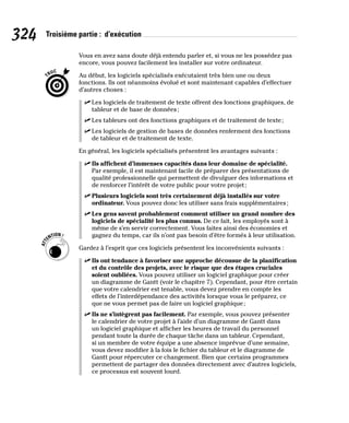 324 Troisième partie : d’exécution
Vous en avez sans doute déjà entendu parler et, si vous ne les possédez pas
encore, vous pouvez facilement les installer sur votre ordinateur.
Au début, les logiciels spécialisés exécutaient très bien une ou deux
fonctions. Ils ont néanmoins évolué et sont maintenant capables d’effectuer
d’autres choses :
✓
✓ Les logiciels de traitement de texte offrent des fonctions graphiques, de
tableur et de base de données;
✓
✓ Les tableurs ont des fonctions graphiques et de traitement de texte;
✓
✓ Les logiciels de gestion de bases de données renferment des fonctions
de tableur et de traitement de texte.
En général, les logiciels spécialisés présentent les avantages suivants :
✓
✓ Ils affichent d’immenses capacités dans leur domaine de spécialité.
Par exemple, il est maintenant facile de préparer des présentations de
qualité professionnelle qui permettent de divulguer des informations et
de renforcer l’intérêt de votre public pour votre projet;
✓
✓ Plusieurs logiciels sont très certainement déjà installés sur votre
ordinateur. Vous pouvez donc les utiliser sans frais supplémentaires;
✓
✓ Les gens savent probablement comment utiliser un grand nombre des
logiciels de spécialité les plus connus. De ce fait, les employés sont à
même de s’en servir correctement. Vous faites ainsi des économies et
gagnez du temps, car ils n’ont pas besoin d’être formés à leur utilisation.
Gardez à l’esprit que ces logiciels présentent les inconvénients suivants :
✓
✓ Ils ont tendance à favoriser une approche décousue de la planification
et du contrôle des projets, avec le risque que des étapes cruciales
soient oubliées. Vous pouvez utiliser un logiciel graphique pour créer
un diagramme de Gantt (voir le chapitre 7). Cependant, pour être certain
que votre calendrier est tenable, vous devez prendre en compte les
effets de l’interdépendance des activités lorsque vous le préparez, ce
que ne vous permet pas de faire un logiciel graphique;
✓
✓ Ils ne s’intègrent pas facilement. Par exemple, vous pouvez présenter
le calendrier de votre projet à l’aide d’un diagramme de Gantt dans
un logiciel graphique et afficher les heures de travail du personnel
pendant toute la durée de chaque tâche dans un tableur. Cependant,
si un membre de votre équipe a une absence imprévue d’une semaine,
vous devez modifier à la fois le fichier du tableur et le diagramme de
Gantt pour répercuter ce changement. Bien que certains programmes
permettent de partager des données directement avec d’autres logiciels,
ce processus est souvent lourd.
 