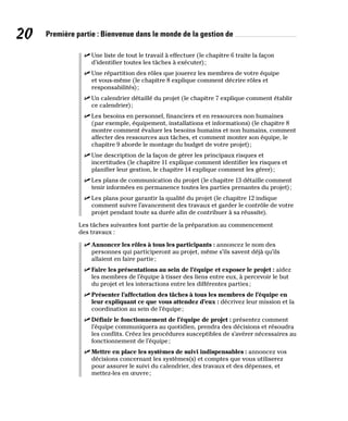 20 Première partie : Bienvenue dans le monde de la gestion de
✓
✓ Une liste de tout le travail à effectuer (le chapitre 6 traite la façon
d’identifier toutes les tâches à exécuter);
✓
✓ Une répartition des rôles que jouerez les membres de votre équipe
et vous-même (le chapitre 8 explique comment décrire rôles et
responsabilités);
✓
✓ Un calendrier détaillé du projet (le chapitre 7 explique comment établir
ce calendrier);
✓
✓ Les besoins en personnel, financiers et en ressources non humaines
(par exemple, équipement, installations et informations) (le chapitre 8
montre comment évaluer les besoins humains et non humains, comment
affecter des ressources aux tâches, et comment monter son équipe, le
chapitre 9 aborde le montage du budget de votre projet);
✓
✓ Une description de la façon de gérer les principaux risques et
incertitudes (le chapitre 11 explique comment identifier les risques et
planifier leur gestion, le chapitre 14 explique comment les gérer);
✓
✓ Les plans de communication du projet (le chapitre 13 détaille comment
tenir informées en permanence toutes les parties prenantes du projet);
✓
✓ Les plans pour garantir la qualité du projet (le chapitre 12 indique
comment suivre l’avancement des travaux et garder le contrôle de votre
projet pendant toute sa durée afin de contribuer à sa réussite).
Les tâches suivantes font partie de la préparation au commencement
des travaux :
✓
✓ Annoncer les rôles à tous les participants : annoncez le nom des
personnes qui participeront au projet, même s’ils savent déjà qu’ils
allaient en faire partie;
✓
✓ Faire les présentations au sein de l’équipe et exposer le projet : aidez
les membres de l’équipe à tisser des liens entre eux, à percevoir le but
du projet et les interactions entre les différentes parties;
✓
✓ Présenter l’affectation des tâches à tous les membres de l’équipe en
leur expliquant ce que vous attendez d’eux : décrivez leur mission et la
coordination au sein de l’équipe;
✓
✓ Définir le fonctionnement de l’équipe de projet : présentez comment
l’équipe communiquera au quotidien, prendra des décisions et résoudra
les conflits. Créez les procédures susceptibles de s’avérer nécessaires au
fonctionnement de l’équipe;
✓
✓ Mettre en place les systèmes de suivi indispensables : annoncez vos
décisions concernant les systèmes(s) et comptes que vous utiliserez
pour assurer le suivi du calendrier, des travaux et des dépenses, et
mettez-les en œuvre;
 