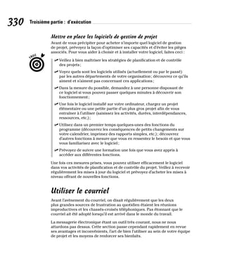 330 Troisième partie : d’exécution
Mettre en place les logiciels de gestion de projet
Avant de vous précipiter pour acheter n’importe quel logiciel de gestion
de projet, prévoyez la façon d’optimiser ses capacités et d’éviter les pièges
associés. Pour vous aider à choisir et à installer votre logiciel, faites ceci :
✓
✓ Veillez à bien maîtriser les stratégies de planification et de contrôle
des projets;
✓
✓ Voyez quels sont les logiciels utilisés (actuellement ou par le passé)
par les autres départements de votre organisation; découvrez ce qu’ils
aiment et n’aiment pas concernant ces applications;
✓
✓ Dans la mesure du possible, demandez à une personne disposant de
ce logiciel si vous pouvez passer quelques minutes à découvrir son
fonctionnement;
✓
✓ Une fois le logiciel installé sur votre ordinateur, chargez un projet
élémentaire ou une petite partie d’un plus gros projet afin de vous
entraîner à l’utiliser (saisissez les activités, durées, interdépendances,
ressources, etc.);
✓
✓ Utilisez dans un premier temps quelques-unes des fonctions du
programme (découvrez les conséquences de petits changements sur
votre calendrier, imprimez des rapports simples, etc.); découvrez
d’autres fonctions à mesure que vous en ressentez le besoin et que vous
vous familiarisez avec le logiciel;
✓
✓ Prévoyez de suivre une formation une fois que vous avez appris à
accéder aux différentes fonctions.
Une fois ces mesures prises, vous pouvez utiliser efficacement le logiciel
dans vos activités de planification et de contrôle du projet. Veillez à recevoir
régulièrement les mises à jour du logiciel et prévoyez d’acheter les mises à
niveau offrant de nouvelles fonctions.
Utiliser le courriel
Avant l’avènement du courriel, on disait régulièrement que les deux
plus grandes sources de frustration au quotidien étaient les réunions
improductives et les chassés-croisés téléphoniques. Pas étonnant que le
courriel ait été adopté lorsqu’il est arrivé dans le monde du travail.
La messagerie électronique étant un outil très courant, nous ne nous
attardons pas dessus. Cette section passe cependant rapidement en revue
ses avantages et inconvénients, l’art de bien l’utiliser au sein de votre équipe
de projet et les moyens de renforcer ses bienfaits.
 