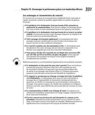 Chapitre 15 : Encourager la performance grâce à un leadership efficace 331
Les avantages et inconvénients du courriel
Le courriel est un moyen de communication unilatérale écrite commode et
rapide. Il présente nombre de qualités appréciables en matière de gestion
de projet :
✓
✓ L’expéditeur et le destinataire n’ont pas besoin d’être présents au
moment de la communication. Vous pouvez rédiger un message quand
bon vous semble et votre destinataire peut le lire quand ça lui chante;
✓
✓ L’expéditeur et le destinataire n’ont pas besoin de se trouver au même
endroit. Vous pouvez envoyer votre message n’importe où, depuis le fin
fond du Cantal vers la Nouvelle-Zélande;
✓
✓ Votre message est transmis rapidement. La transmission de votre
message n’est pas conditionnée par des horaires de livraison, des
heures ouvrées ou des conditions climatiques;
✓
✓ Le courriel constitue une documentation écrite. Le destinataire peut
lire plusieurs fois votre message afin de mieux le comprendre et ce
dernier vous rappelle que vous avez transmis l’information;
✓
✓ Vous pouvez stocker des courriels sur un disque dur, un lecteur ZIP,
une clé USB, un CD ou un DVD, à la place du papier. Cette capacité
vous permet d’économiser de l’espace et de l’argent et facilite la
récupération des données.
Malheureusement, le courriel présente également les inconvénients suivants :
✓
✓ Le destinataire ne lira peut-être pas votre courriel. Nous rencontrons
souvent des gens qui reçoivent entre 50 et 100 courriels par jour.
Ils concèdent volontiers ne parcourir que les premières lignes afin
de savoir si un message vaut la peine d’être lu. Certaines personnes
prennent cette décision en fonction de l’identité de l’expéditeur;
✓
✓ Ce support ne permet pas un échange en temps réel entre l’expéditeur
et le destinataire. Le destinataire peut avoir du mal à interpréter le
message face à l’impossibilité de transmettre instantanément des
questions, de vérifier les insinuations ou de demander à reformuler le
message. Vous pouvez essayer de clarifier des problèmes en rédigeant
d’autres courriels, mais l’intérêt des personnes décroît souvent en cours
de route;
✓
✓ La communication se limite à un échange de mots. Les signaux non
verbaux de l’expéditeur (expressions du visage, langage corporel et ton
de la voix) sont inexistants;
✓
✓ Il arrive souvent aux lecteurs de mal interpréter le contenu ou les
intentions. L’éventail de modes d’expression via un courriel est assez
large. (L’encadré à suivre vous donne un exemple.) Malheureusement, la
signification d’un courriel peut être perçue de manière erronée.
 