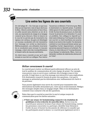 332 Troisième partie : d’exécution
Lire entre les lignes de ses courriels
Un vieil adage dit : «Ce n’est pas ce que vous
dites qui est important, mais la façon dont vous
le dites.» Dans la communication en face à face,
on prête souvent plus attention au ton de la
voix, aux expressions du visage et au langage
corporel qu’au discours. Dans la mesure où
le courriel ne permet pas de transmettre les
signaux non verbaux, les gens ont développé
un nouveau vocabulaire afin de transmettre
leur message non verbal au destinataire.
Malheureusement, une utilisation incorrecte
de ce vocabulaire peut envoyer le mauvais
message, créant ainsi des incompréhensions
et faisant naître de mauvais sentiments.
Un client nous a raconté un jour qu’il avait
envoyé un courriel à un collègue. Pour mettre
l’accent sur un élément, il l’écrivit en gras. Mais
le destinataire ne répondit jamais. Il semblait
même ignorer le client quand il le croisait dans
le hall. Au bout de plusieurs jours, le client alla
trouver la personne et lui demanda s’il y avait
un problème. Son collègue lui répondit qu’il
était vexé et blessé qu’il ait haussé le ton dans
son courriel. Le client manifesta une surprise
totale et se montra très troublé. Il lui demanda
comment un courriel pouvait laisser penser que
l’expéditeur hurlait. Apparemment, certaines
personnes associent le gras à un hurlement. Par
chance, le client découvrit l’incompréhension
et put dissiper le malentendu. Mais, c’est à se
demander combien de malentendus demeurent
en l’état!
Utiliser correctement le courriel
Le courriel peut s’avérer un élément particulièrement efficace au sein de
tout le système de communication de votre équipe de projet. Par exemple,
vous pouvez vous en servir pour confirmer des échanges oraux et des
accords. Il s’agit dans ce cas d’un message non interactif et sans explications.
Si le destinataire ressent le besoin de poser des questions, c’est que le
message ne présentait pas les informations avec suffisamment de clarté et
de précision.
Vous pouvez également vous servir du courriel pour transmettre des
informations factuelles demandant peu, voire aucun éclaircissement. Rédigez
des messages simples dans un langage simple. Dites à vos destinataires
comment vous contacter s’ils ont des questions.
Notez bien que le courriel ne peut être le seul et unique moyen de
communication pour les tâches suivantes :
✓
✓ Faire une séance de brainstorming consacrée à la résolution de
problèmes et à la recherche de nouvelles idées. Servez-vous du
courriel pour annoncer la tenue d’une séance de brainstorming, convier
les personnes concernées à y participer, identifier le(s) thème(s) à
l’ordre du jour et fournir les documents de référence à consulter par
les participants avant la séance. Le courriel peut également servir à
 