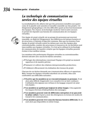 334 Troisième partie : d’exécution
La technologie de communication au
service des équipes virtuelles
La mondialisation des affaires fait que des personnes installées aux quatre
coins de la planète sont amenées à travailler ensemble sur des projets. Cet
éloignement géographique crée des difficultés quant au bon fonctionnement
des équipes. Par chance, la technologie moderne vient à notre secours
et permet de répondre aux besoins de communication de ces équipes
virtuelles.
Une équipe de projet virtuelle est un groupe de personnes qui œuvrent
ensemble, en dépit de l’éloignement, des différences de fuseaux horaires et
de structures, à l’atteinte d’objectifs communs. Bien que les besoins d’une
équipe de projet virtuelle soient les mêmes que ceux des équipes plus
conventionnelles, nombre des processus et ressources de ces dernières sont
inaccessibles aux équipes virtuelles. Ce n’est qu’en utilisant la technologie
de communication de manière créative que les équipes virtuelles peuvent
évoluer à leur meilleur niveau.
Les membres très performants d’équipes virtuelles ou conventionnelles
doivent exécuter avec succès les tâches suivantes :
✓
✓ Partager des informations concernant l’équipe et le projet au moment
opportun et de manière précise;
✓
✓ Instaurer et cultiver des relations interpersonnelles productives;
✓
✓ Collaborer efficacement à la réalisation des travaux du projet.
Chacune de ces tâches demande une communication efficace et opportune.
Mais, lorsque les équipes virtuelles abordent ces activités, elles sont
confrontées aux difficultés suivantes :
✓
✓ Il arrive que les membres ne se rencontrent jamais en personne. Il est
alors plus difficile d’apprendre à se connaître et à se faire confiance.
L’utilisation des signaux non verbaux et du langage corporel est ainsi
très limitée;
✓
✓ Les membres ne parlent pas toujours la même langue. Cela augmente
les risques d’erreurs d’interprétation des messages;
✓
✓ Les membres peuvent venir de différentes entreprises et ne pas avoir
la même culture. Il peut y avoir des divergences en termes de modes de
travail et de communication;
✓
✓ Les membres peuvent vivre sous des fuseaux horaires différents. Ils ne
sont alors pas disponibles en même temps.
 