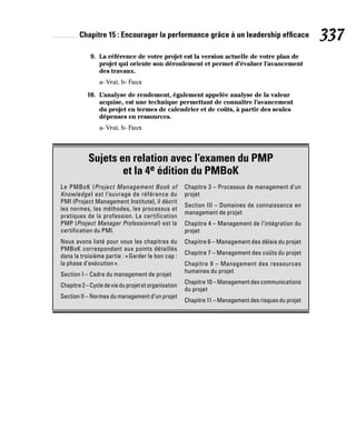 Chapitre 15 : Encourager la performance grâce à un leadership efficace 337
9. La référence de votre projet est la version actuelle de votre plan de
projet qui oriente son déroulement et permet d’évaluer l’avancement
des travaux.
a- Vrai, b- Faux
10. L’analyse de rendement, également appelée analyse de la valeur
acquise, est une technique permettant de connaître l’avancement
du projet en termes de calendrier et de coûts, à partir des seules
dépenses en ressources.
a- Vrai, b- Faux
Sujets en relation avec l’examen du PMP
et la 4e édition du PMBoK
Le PMBoK (Project Management Book of
Knowledge) est l’ouvrage de référence du
PMI (Project Management Institute), il décrit
les normes, les méthodes, les processus et
pratiques de la profession. La certification
PMP (Project Manager Professionnal) est la
certification du PMI.
Nous avons listé pour vous les chapitres du
PMBoK correspondant aux points détaillés
dans la troisième partie : «Garder le bon cap :
la phase d’exécution».
Section I – Cadre du management de projet
Chapitre2–Cycledevieduprojetetorganisation
Section II – Normes du management d’un projet
Chapitre 3 – Processus de management d’un
projet
Section III – Domaines de connaissance en
management de projet
Chapitre 4 – Management de l’intégration du
projet
Chapitre 6 – Management des délais du projet
Chapitre 7 – Management des coûts du projet
Chapitre 9 – Management des ressources
humaines du projet
Chapitre 10 – Management des communications
du projet
Chapitre 11 – Management des risques du projet
 