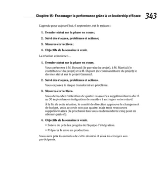 Chapitre 15 : Encourager la performance grâce à un leadership efficace 343
L’agenda pour aujourd’hui, 6 septembre, est le suivant :
1. Dernier statut sur la phase en cours;
2. Suivi des risques, problèmes et actions;
3. Mesures correctives;
4. Objectifs de la semaine à venir.
La réunion commence…
1. Dernier statut sur la phase en cours.
Vous présentez à M. Durand (le parrain du projet), à M. Martial (le
contributeur du projet) et à M. Dupont (le commanditaire du projet) le
dernier statut sur le projet Gamma3.
2. Suivi des risques, problèmes et actions.
Vous exposez le risque transformé en problème.
3. Mesures correctives.
Vous demandez l’obtention de quatre ressources supplémentaires du 15
au 30 septembre en intégration de manière à rattraper votre retard.
À la fin de cette réunion, le comité de direction approuve le changement
de budget, vous accorde non pas quatre, mais trois ressources
supplémentaires (la prochaine fois vous en demanderez cinq pour en
obtenir quatre!).
4. Objectifs de la semaine à venir.
• Suivre de près les progrès de l’équipe d’intégration.
• Préparer la mise en production.
Vous avez pris les minutes de cette réunion et vous les envoyez aux
participants.
 