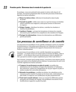 22 Première partie : Bienvenue dans le monde de la gestion de
En pratique, vous avez présenté votre projet et entrez enfin dans le vif
du sujet : les travaux proprement dits! Au sein des processus d’exécution
figurent les tâches suivantes :
✓
✓ Mener les tâches à bien : effectuez le travail prévu dans le plan
de projet;
✓
✓ Garantir la qualité : veillez sans cesse à ce que les travaux et résultats
soient conformes aux exigences, ainsi qu’aux normes et directives
en vigueur;
✓
✓ Diriger l’équipe : distribuez les tâches, contrôlez les résultats et
résolvez les problèmes;
✓
✓ Améliorer l’équipe : octroyez les formations et donnez les conseils
nécessaires pour améliorer les compétences des membres de l’équipe;
✓
✓ Partager les informations : donnez les informations aux différentes
parties prenantes.
Les processus de surveillance et de contrôle
Les processus de surveillance et de contrôle consistent à suivre et contrôler
les performances. Cette phase peut déboucher sur l’obtention de résultats
propres au projet, la rédaction de rapports d’avancement des travaux et
d’autres communications.
Les processus de surveillance et de contrôle répondent aux questions
suivantes : «Le projet avance-t-il comme prévu en termes de délais, coûts et
qualité?», «Si on observe des écarts de performance entre le planifié et le
réel, que peut-on mettre en place rapidement pour éviter toute dérive?»
Sur le terrain, à mesure que le projet avance, vous devez vous assurer que les
plans sont suivis et les résultats prévus obtenus. Les processus de suivi et de
contrôle englobent les tâches suivantes :
✓
✓ Comparer les performances au plan de projet : recueillez des
informations sur les résultats, le respect du calendrier et l’utilisation
des ressources, repérez les changements de cap par rapport au plan et
mettez en place les correctifs nécessaires;
✓
✓ Résoudre les problèmes : modifiez les tâches, les calendriers ou les
ressources pour remettre le projet sur les bons rails, conformément au
plan établi, ou négociez une modification du plan proprement dit;
✓
✓ Tenir tout le monde informé : tenez au courant les différentes parties
prenantes des réussites de l’équipe, des problèmes rencontrés et des
modifications à apporter au plan de projet.
 