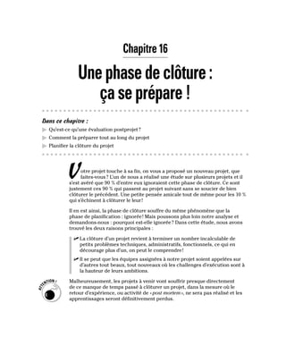 Chapitre 16
Unephasedeclôture:
çaseprépare!
Dans ce chapitre :
▶
▶ Qu’est-ce qu’une évaluation postprojet?
▶
▶ Comment la préparer tout au long du projet
▶
▶ Planifier la clôture du projet
Votre projet touche à sa fin, on vous a proposé un nouveau projet, que
faites-vous? L’un de nous a réalisé une étude sur plusieurs projets et il
s’est avéré que 90 % d’entre eux ignoraient cette phase de clôture. Ce sont
justement ces 90 % qui passent au projet suivant sans se soucier de bien
clôturer le précédent. Une petite pensée amicale tout de même pour les 10 %
qui s’échinent à clôturer le leur!
Il en est ainsi, la phase de clôture souffre du même phénomène que la
phase de planification : ignorée! Mais poussons plus loin notre analyse et
demandons-nous : pourquoi est-elle ignorée? Dans cette étude, nous avons
trouvé les deux raisons principales :
✓
✓ La clôture d’un projet revient à terminer un nombre incalculable de
petits problèmes techniques, administratifs, fonctionnels, ce qui en
décourage plus d’un, on peut le comprendre!
✓
✓ Il se peut que les équipes assignées à notre projet soient appelées sur
d’autres tout beaux, tout nouveaux où les challenges d’exécution sont à
la hauteur de leurs ambitions.
Malheureusement, les projets à venir vont souffrir presque directement
de ce manque de temps passé à clôturer un projet, dans la mesure où le
retour d’expérience, ou activité de «post mortem», ne sera pas réalisé et les
apprentissages seront définitivement perdus.
 