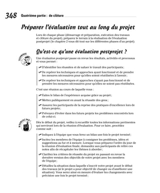348 Quatrième partie : de clôture
Préparer l’évaluation tout au long du projet
Lors de chaque phase (démarrage et préparation, exécution des travaux
et clôture du projet), préparez le terrain à la réalisation de l’évaluation
postprojet (le chapitre 2 vous dit tout sur les différentes phases d’un projet).
Qu’est-ce qu’une évaluation postprojet ?
Une évaluation postprojet passe en revue les résultats, activités et processus
et vous permet :
✓
✓ D’identifier les réussites et de saluer le travail des participants;
✓
✓ De repérer les techniques et approches ayant fonctionné et de prendre
les mesures nécessaires pour qu’elles soient réutilisées à l’avenir;
✓
✓ De repérer les techniques et approches n’ayant pas fonctionné et de
prendre les mesures nécessaires pour qu’elles ne soient pas réutilisées.
C’est une réunion au cours de laquelle vous :
✓
✓ Faites le bilan de l’expérience acquise grâce au projet;
✓
✓ Mettez publiquement en avant la réussite des gens;
✓
✓ Assurez les participants de la reprise des pratiques d’excellence lors de
futurs projets;
✓
✓ Prévoyez d’éviter dans les futurs projets les problèmes rencontrés lors
de celui-ci.
Dès le début du projet, veillez à recueillir toutes les informations pertinentes
qui serviront lors de la réunion d’évaluation. Pour ce faire, procédez
comme suit :
✓
✓ Indiquez à l’équipe que vous ferez un bilan une fois le projet terminé;
✓
✓ Incitez les membres de l’équipe à consigner les problèmes, idées et
suggestions au fur et à mesure. Lorsque vous préparez l’ordre du jour de
la réunion d’évaluation finale, demandez aux participants de relire ces
notes afin de récapituler les thèmes à aborder;
✓
✓ Clarifiez les critères de réussite du projet en passant en revue la
dernière version des objectifs de votre projet avec les membres
de l’équipe;
✓
✓ Détaillez la situation dans laquelle s’inscrit votre projet avant le début
des travaux (si le projet a pour objectif de changer ou d’améliorer une
situation). Vous serez ainsi en mesure d’évaluer les changements avec
précision une fois le projet terminé;
 