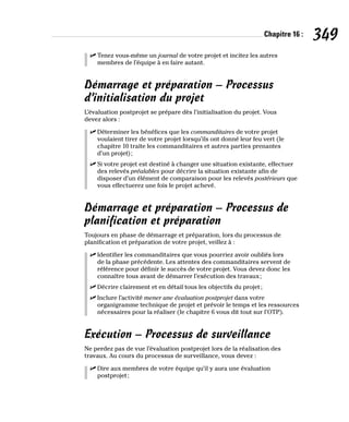 Chapitre 16 : 349
✓
✓ Tenez vous-même un journal de votre projet et incitez les autres
membres de l’équipe à en faire autant.
Démarrage et préparation – Processus
d’initialisation du projet
L’évaluation postprojet se prépare dès l’initialisation du projet. Vous
devez alors :
✓
✓ Déterminer les bénéfices que les commanditaires de votre projet
voulaient tirer de votre projet lorsqu’ils ont donné leur feu vert (le
chapitre 10 traite les commanditaires et autres parties prenantes
d’un projet);
✓
✓ Si votre projet est destiné à changer une situation existante, effectuer
des relevés préalables pour décrire la situation existante afin de
disposer d’un élément de comparaison pour les relevés postérieurs que
vous effectuerez une fois le projet achevé.
Démarrage et préparation – Processus de
planification et préparation
Toujours en phase de démarrage et préparation, lors du processus de
planification et préparation de votre projet, veillez à :
✓
✓ Identifier les commanditaires que vous pourriez avoir oubliés lors
de la phase précédente. Les attentes des commanditaires servent de
référence pour définir le succès de votre projet. Vous devez donc les
connaître tous avant de démarrer l’exécution des travaux;
✓
✓ Décrire clairement et en détail tous les objectifs du projet;
✓
✓ Inclure l’activité mener une évaluation postprojet dans votre
organigramme technique de projet et prévoir le temps et les ressources
nécessaires pour la réaliser (le chapitre 6 vous dit tout sur l’OTP).
Exécution – Processus de surveillance
Ne perdez pas de vue l’évaluation postprojet lors de la réalisation des
travaux. Au cours du processus de surveillance, vous devez :
✓
✓ Dire aux membres de votre équipe qu’il y aura une évaluation
postprojet;
 