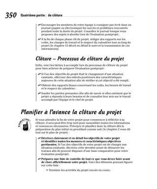 350 Quatrième partie : de clôture
✓
✓ Encourager les membres de votre équipe à consigner par écrit dans un
journal (papier ou électronique) les succès et problèmes rencontrés
pendant toute la durée du projet. Consultez le journal lorsque vous
proposez des sujets à aborder lors de l’évaluation postprojet;
✓
✓ À la fin de chaque phase clé de projet, rédiger des rapports sur les
coûts, les charges de travail et le respect du calendrier tout au long du
projet (le chapitre 13 décrit en détail le suivi et la transmission de ces
informations).
Clôture – Processus de clôture du projet
Enfin, voici les tâches à accomplir lors du processus de clôture du projet
pour bien achever de préparer l’évaluation postprojet :
✓
✓ Si l’un des objectifs du projet était le changement d’une situation
existante, effectuer des relevés postérieurs des caractéristiques
majeures de cette situation afin de vérifier si cet objectif a été rempli;
✓
✓ Obtenir des rapports finaux concernant les coûts, les heures de travail
et le respect du calendrier;
✓
✓ Sonder les parties prenantes clés afin de savoir si elles estiment que le
projet a répondu à leurs besoins et de connaître leur avis sur le travail
accompli par l’équipe et le chef de projet.
Planifier à l’avance la clôture du projet
Si vous attendez la fin de votre projet pour commencer à réfléchir à sa
clôture, il sera peut-être trop tard pour rassembler toutes les informations
et ressources nécessaires. Prévoyez et planifiez donc la clôture dès la
préparation du plan initial en procédant comme suit (le chapitre 2 vous dit
tout sur le plan de projet) :
✓
✓ Décrivez clairement et en détail les objectifs de votre projet
et identifiez toutes les mesures et caractéristiques objectives
pertinentes. Si l’un des objectifs de votre projet est de changer une
situation existante, décrivez cette dernière avant de démarrer les
travaux afin de pouvoir disposer d’une base comparative pour votre
évaluation postprojet.
✓
✓ Préparez une liste de contrôle de tout ce que vous devez faire avant
de clore officiellement votre projet. Voici des éléments pouvant figurer
sur cette liste :
• Terminer les activités du projet encore en cours;
 
