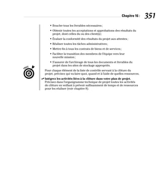 Chapitre 16 : 351
• Boucler tous les livrables nécessaires;
• Obtenir toutes les acceptations et approbations des résultats du
projet, dont celles du ou des client(s);
• Évaluer la conformité des résultats du projet aux attentes;
• Réaliser toutes les tâches administratives;
• Mettre fin à tous les contrats de biens et de services;
• Faciliter la transition des membres de l’équipe vers leur
nouvelle mission;
• S’assurer de l’archivage de tous les documents et livrables du
projet dans les sites de stockage appropriés.
Pour chaque élément de la liste de contrôle servant à la clôture du
projet, précisez qui va faire quoi, quand et à l’aide de quelles ressources.
✓
✓ Intégrez les activités liées à la clôture dans votre plan de projet.
Précisez dans l’organigramme technique de projet toutes les activités
de clôture en veillant à prévoir suffisamment de temps et de ressources
pour les réaliser (voir chapitre 8).
 
