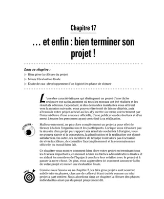 Chapitre 17
…etenfin:bienterminerson
projet!
Dans ce chapitre :
▶
▶ Bien gérer la clôture du projet
▶
▶ Mener l’évaluation finale
▶
▶ Étude de cas : développement d’un logiciel en phase de clôture
L’une des caractéristiques qui distinguent un projet d’une tâche
ordinaire est sa fin, moment où tous les travaux ont été réalisés et les
résultats obtenus. Cependant, si des demandes insistantes vous attirent
vers la mission suivante, vous pouvez être tenté de laisser dépérir, puis
s’évanouir votre projet achevé au lieu d’y mettre un terme correctement par
l’intermédiaire d’une annonce officielle, d’une publication de résultats et d’un
merci à toutes les personnes ayant contribué à sa réalisation.
Malheureusement, ne pas clore complètement un projet a pour effet de
blesser à la fois l’organisation et les participants. Lorsque vous n’évaluez pas
la réussite d’un projet par rapport aux résultats souhaités à l’origine, vous
ne pouvez savoir si la conception, la planification et la réalisation ont donné
satisfaction. En outre, les membres de l’équipe n’ont alors pas l’occasion
de vivre la clôture, de connaître l’accomplissement et la reconnaissance
officielle du travail bien fait.
Ce chapitre vous montre comment bien clore votre projet en terminant tous
les travaux importants, en menant à bien les tâches administratives finales et
en aidant les membres de l’équipe à conclure leur relation avec le projet et à
passer à autre chose. De plus, vous apprendrez ici comment annoncer la fin
de votre projet et mener une évaluation finale.
Comme nous l’avons vu au chapitre 2, les très gros projets sont souvent
subdivisés en phases, chacune de celles-ci étant traitée comme un mini
projet à part entière. Nous abordons dans ce chapitre la clôture des phases
individuelles ainsi que du projet proprement dit.
 