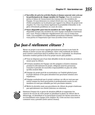 Chapitre 17 : bien terminer son 355
✓
✓ Surveillez de près les activités finales et donnez souvent votre avis sur
les performances de chaque membre de l’équipe. Fixez de nombreux
jalons et bilans de l’avancement des travaux avec les membres de
l’équipe. Si vous demeurez en contact étroit avec eux, chacun dispose
d’infos actualisées sur la situation par rapport à la clôture du projet (voir
chapitre 13). Cela vous donne également la possibilité d’identifier et de
gérer d’éventuels problèmes en cours de route;
✓
✓ Soyez disponible pour tous les membres de votre équipe. Rendez-vous
disponible lorsque des membres de votre équipe souhaitent s’entretenir
avec vous. Pensez à déjeuner régulièrement avec eux et rendez-leur
visite. L’accessibilité et la disponibilité permettent d’affirmer l’intérêt que
vous portez et l’importance que vous accordez à leur travail.
Que faut-il réellement clôturer ?
Mener un projet à son terme signifie généralement penser à une foule de
détails et mettre au jour des problèmes. Gérer cette multitude de tâches
peut s’avérer contrariant dans le meilleur des cas. Cependant, les situations
suivantes rendent parfois la fin d’un projet encore plus pénible :
✓
✓ Vous ne disposez pas d’une liste détaillée écrite de toutes les activités à
mener pour la clôture;
✓
✓ Certains membres de l’équipe ont été assignés à d’autres missions
pendant le déroulement du projet, obligeant ainsi les personnes
restantes à prendre de nouvelles responsabilités en plus de celles
qu’elles avaient déjà;
✓
✓ L’équipe de projet perd de sa motivation car l’intérêt général pour
le projet diminue et les gens attendent leur prochaine mission avec
impatience;
✓
✓ L’équipe souhaiterait que le projet continue car elle ne veut pas que
soient rompus les liens personnels et professionnels noués ou ses
membres ne sont pas emballés par leur prochaine mission;
✓
✓ Mettre la dernière main aux procédures de clôture du projet n’intéresse
pas spécialement vos clients (internes ou externes).
Diminuez l’impact de ce genre de situation difficile et augmentez les
chances de succès de votre projet en planifiant la phase de clôture dès le
démarrage, en identifiant et en participant à toutes les tâches associées et
en remobilisant votre équipe (voir chapitre 16). Cette section vous montre
comment vous y prendre (entre autres choses).
 