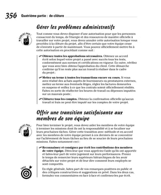 356 Quatrième partie : de clôture
Gérer les problèmes administratifs
Tout comme vous devez disposer d’une autorisation pour que les personnes
consacrent du temps, de l’énergie et des ressources de manière officielle à
travailler sur votre projet, vous devez annuler cette autorisation lorsque vous
procédez à la clôture du projet, afin d’être certain que votre équipe cesse
de s’investir à partir de maintenant. Vous pouvez officiellement mettre fin à
cette autorisation en procédant comme suit :
✓
✓ Obtenez toutes les approbations nécessaires. Obtenez un accord
écrit selon lequel votre projet a passé avec succès tous les tests,
conformément aux normes et certifications en vigueur. En outre, vérifiez
que vous avez bien obtenu l’approbation du client. Cette démarche
confirme qu’il ne reste plus aucun travail à réaliser dans le cadre
du projet;
✓
✓ Mettez un terme à toutes les transactions encore en cours. Si vous
avez réalisé des achats auprès de fournisseurs ou prestataires externes,
mettez un terme aux éventuels litiges, réglez les factures demeurées
en suspens et veillez à ce que les contrats soient officiellement résiliés.
Faites en sorte de réaffecter les heures de travail ou dépenses imputées
sur un mauvais poste;
✓
✓ Clôturez tous les comptes. Obtenez la confirmation officielle qu’aucun
travail ni frais ne peut être imputé sur les comptes de votre projet.
Offrir une transition satisfaisante aux
membres de son équipe
Pour bien terminer le projet, vous devez aider les membres de votre équipe
à terminer les missions dont ils ont la responsabilité et à se focaliser sur
leurs prochaines tâches. Gérer cette transition avec méthode et en accord
avec les membres de votre équipe permet à ces derniers de se concentrer
sur l’achèvement de leurs tâches au lieu de se soucier de leurs prochaines
missions. Faites notamment ceci :
✓
✓ Reconnaissez et consignez par écrit les contributions des membres
de votre équipe. Dites-leur que vous appréciez l’aide qu’ils ont apportée
et faites-leur part de votre jugement sur leurs performances. Prenez
le temps de remercier leurs supérieurs hiérarchiques de les avoir
détachés sur votre projet et de leur dire comment leurs employés se
sont comportés.
En règle générale, faites part de vos remarques positives en public et
des critiques constructives et suggestions en privé. Dans les deux cas,
formulez vos commentaires en face à face et confirmez-les par écrit.
 