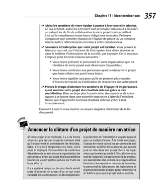 Chapitre 17 : bien terminer son 357
✓
✓ Aidez les membres de votre équipe à passer à leur nouvelle mission.
Le cas échéant, aidez-les à trouver leur prochaine mission et à élaborer
un calendrier de fin de collaboration à votre projet tout en veillant
à ce qu’ils remplissent toutes leurs obligations restantes. Prévoyez
d’organiser une dernière réunion de l’équipe de projet ou un déjeuner
afin de mettre officiellement un terme à votre collaboration.
✓
✓ Annoncez à l’entreprise que votre projet est terminé. Vous pouvez le
faire par courriel, sur l’intranet de l’entreprise, lors d’une réunion ou
dans le bulletin d’information de la société, par exemple. Cette annonce
s’impose pour les trois raisons suivantes :
• Vous devez prévenir le personnel de votre organisation que les
résultats de votre projet sont désormais disponibles;
• Vous devez confirmer aux personnes ayant soutenu votre projet
que leurs efforts ont porté leurs fruits;
• Vous devez signifier aux gens qu’ils ne peuvent plus imputer
d’heures de travail ou d’utilisation de ressources sur votre projet.
✓
✓ Prenez le temps d’informer les membres de l’équipe et les personnes
ayant soutenu votre projet des résultats obtenus grâce à leur
contribution. Rien ne dope plus la motivation des membres de votre
équipe à se lancer dans une nouvelle mission et à faire de l’excellent
travail que d’apprendre les bons résultats obtenus grâce à leur
investissement.
L’encadré à suivre vous montre un moyen singulier d’informer de la fin
d’un projet.
Annoncer la clôture d’un projet de manière novatrice
Si votre projet était modeste, il y a de fortes
chances que les participants sachent déjà
qu’il est terminé et connaissent les résultats.
Mais, s’il a duré longtemps (six mois, voire
plus) et impliqué l’intervention de nombreux
départements au sein de votre organisation, les
personnes y ayant participé dès les premières
heures ne voient parfois jamais les fruits de
leurs efforts.
Il y a quelque temps, un de nos clients venait
juste d’achever un projet d’un an qui avait
consisté en la conception, le développement,
la production et l’installation d’un petit appareil
pour un cockpit d’avion. À la fin de son projet,
il passa en revue toutes les personnes de son
entreprise, de différents services, qui avaient
joué un rôle dans son projet. Outre les ingé-
nieurs qui avaient procédé à l’installation et au
test de l’appareil, les gestionnaires de contrat,
les spécialistes des achats, les responsables
financiers, les experts en ressources humaines,
le personnel du laboratoire, les logisticiens et
d’autres personnes avaient apporté leur pierre
à l’édifice pour que le projet soit un succès.
 