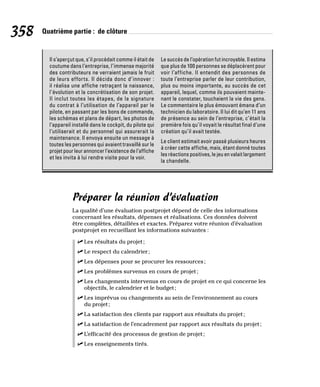 358 Quatrième partie : de clôture
Il s’aperçut que, s’il procédait comme il était de
coutume dans l’entreprise, l’immense majorité
des contributeurs ne verraient jamais le fruit
de leurs efforts. Il décida donc d’innover :
il réalisa une affiche retraçant la naissance,
l’évolution et la concrétisation de son projet.
Il inclut toutes les étapes, de la signature
du contrat à l’utilisation de l’appareil par le
pilote, en passant par les bons de commande,
les schémas et plans de départ, les photos de
l’appareil installé dans le cockpit, du pilote qui
l’utiliserait et du personnel qui assurerait la
maintenance. Il envoya ensuite un message à
toutes les personnes qui avaient travaillé sur le
projet pour leur annoncer l’existence de l’affiche
et les invita à lui rendre visite pour la voir.
Le succès de l’opération fut incroyable. Il estima
que plus de 100 personnes se déplacèrent pour
voir l’affiche. Il entendit des personnes de
toute l’entreprise parler de leur contribution,
plus ou moins importante, au succès de cet
appareil, lequel, comme ils pouvaient mainte-
nant le constater, touchaient la vie des gens.
Le commentaire le plus émouvant émana d’un
technicien du laboratoire. Il lui dit qu’en 11 ans
de présence au sein de l’entreprise, c’était la
première fois qu’il voyait le résultat final d’une
création qu’il avait testée.
Le client estimait avoir passé plusieurs heures
à créer cette affiche, mais, étant donné toutes
les réactions positives, le jeu en valait largement
la chandelle.
Préparer la réunion d’évaluation
La qualité d’une évaluation postprojet dépend de celle des informations
concernant les résultats, dépenses et réalisations. Ces données doivent
être complètes, détaillées et exactes. Préparez votre réunion d’évaluation
postprojet en recueillant les informations suivantes :
✓
✓ Les résultats du projet;
✓
✓ Le respect du calendrier;
✓
✓ Les dépenses pour se procurer les ressources;
✓
✓ Les problèmes survenus en cours de projet;
✓
✓ Les changements intervenus en cours de projet en ce qui concerne les
objectifs, le calendrier et le budget;
✓
✓ Les imprévus ou changements au sein de l’environnement au cours
du projet;
✓
✓ La satisfaction des clients par rapport aux résultats du projet;
✓
✓ La satisfaction de l’encadrement par rapport aux résultats du projet;
✓
✓ L’efficacité des processus de gestion de projet;
✓
✓ Les enseignements tirés.
 