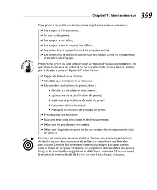 Chapitre 17 : bien terminer son 359
Vous pouvez recueillir ces informations auprès des sources suivantes :
✓
✓ Les rapports d’avancement;
✓
✓ Le journal du projet;
✓
✓ Les rapports de coûts;
✓
✓ Les rapports sur le respect des délais;
✓
✓ Les notes, la correspondance et les comptes rendus;
✓
✓ Les entretiens et enquêtes concernant les clients, chefs de département
et membres de l’équipe.
Préparez un ordre du jour détaillé pour la réunion d’évaluation postprojet, en
spécifiant les heures de début et de fin des différents thèmes traités. Voici le
genre de sujets pouvant figurer à l’ordre du jour :
✓
✓ Rappel de l’objet de la réunion;
✓
✓ Résultats que doit générer la réunion;
✓
✓ Résumé des réalisations du projet, dont :
• Résultats, calendrier et ressources;
• Approches de la planification du projet;
• Systèmes et procédures de suivi du projet;
• Communications du projet;
• Pratiques et efficacité de l’équipe de projet.
✓
✓ Présentation des réussites;
✓
✓ Bilan des réactions des clients et de l’encadrement;
✓
✓ Débat sur les problèmes rencontrés;
✓
✓ Débat sur l’exploitation pour les futurs projets des enseignements tirés
de celui-ci.
Envoyez, au moins une semaine avant la réunion, une version préliminaire
de l’ordre du jour, les documents de référence associés et une liste des
participants à toutes les personnes censées participer. Les gens auront
ainsi le temps de proposer d’ajouter, de supprimer et de modifier des points.
Intégrez les éventuelles suggestions et distribuez, au moins 24 heures avant
la réunion, la version finale de l’ordre du jour à tous les participants.
 