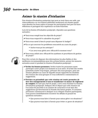 360 Quatrième partie : de clôture
Animer la réunion d’évaluation
Une réunion d’évaluation postprojet (qui peut se tenir dans une salle, par
visioconférence ou via d’autres méthodes modernes) est réussie quand
vous abordez les bons sujets et lorsque les participants font part de leurs
réflexions et partagent leur expérience en toute franchise.
Lors de la réunion d’évaluation postprojet, répondez aux questions
suivantes :
✓
✓ Avez-vous rempli tous les objectifs du projet?
✓
✓ Avez-vous respecté le calendrier du projet?
✓
✓ Avez-vous mené à bien le projet sans dépasser le budget?
✓
✓ En ce qui concerne les problèmes rencontrés au cours du projet :
• Auriez-vous pu les anticiper?
• Les avez-vous gérés avec efficacité le moment venu?
✓
✓ Avez-vous utilisé avec efficacité les systèmes et procédures de gestion
de projet?
Pour être certain de disposer des informations les plus fiables et des
meilleures recommandations pour des actions futures, prenez les mesures
suivantes avant et pendant la réunion d’évaluation postprojet :
✓
✓ Invitez les bonnes personnes. Invitez toutes les personnes ayant
participé à votre projet à un moment ou à un autre. Si la liste des invités
potentiels s’avère trop longue, prévoyez des sous-groupes, puis une
réunion plénière au cours de laquelle seront rapportés les résultats
des travaux des sous-groupes et vous solliciterez commentaires et
suggestions.
✓
✓ Précisez en préambule que cette réunion est censée permettre de
tirer des enseignements et non se transformer en séance de règlement
de comptes. En tant que chef de projet, c’est à vous d’animer la réunion
d’évaluation postprojet. Indiquez dès le départ que cette réunion est
l’occasion de procéder à un examen de conscience et de faire des
suggestions qui favoriseront la réussite des futurs projets. Si certaines
personnes commencent à attaquer ou à critiquer d’autres participants,
vous pouvez immédiatement recentrer les débats en posant les
questions suivantes :
• Que pouvez-vous faire à l’avenir pour mieux gérer ces situations?
• Que pouvez-vous faire à l’avenir pour éviter ce genre de situation?
 