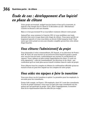 364 Quatrième partie : de clôture
Étude de cas : développement d’un logiciel
en phase de clôture
Votre projet est terminé, malgré tous les hauts et bas qu’il a traversés, le
logiciel a été chargé chez le client le 15 décembre au soir : félicitations!
L’entrée en Bourse a été une réussite.
Mais ce n’est pas terminé! Il va vous falloir vraiment clôturer votre projet.
Aujourd’hui, nous sommes le 4 janvier 2011 et vous mobilisez une toute
dernière fois votre troupe dans cette étape de clôture. Vous savez qu’elle est
largement ignorée et vous vous faites un devoir d’aller jusqu’au bout! Vous
savez que votre projet ne sera une réussite complète qu’une fois cette ultime
étape franchie.
Vous clôturez l’administratif du projet
Vous demandez à votre commanditaire, M. Dupont, et au directeur de Protec-
Soft, M. Ford, de vous fournir un accord écrit selon lequel le projet a passé
avec succès tous les tests, conformément aux normes et certifications en
vigueur. Vous y glissez en pièce jointe l’approbation du client. Ce sont ces
trois signatures – celle du commanditaire, du directeur et du client – qui
confirment qu’il ne reste plus aucun travail à réaliser dans le cadre du projet.
Vous clôturez tous les comptes et obtenez la confirmation officielle qu’aucun
travail ni frais ne peut être imputé sur les comptes de votre projet.
Vous aidez vos équipes à faire la transition
Vous avez deux cas de transition à opérer. La première pour les employés, la
seconde pour les consultants.
Protec-Soft compte, en France, 150 employés, dont 10 % sont des consultants.
À la fin du projet Gamma3, vous vous occupez des sept consultants sur les
quinze qui ont participé au projet. Voici, dans l’organigramme, la manière
dont ils se répartissaient dans les effectifs (en rouge) :
 