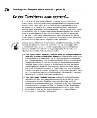 24 Première partie : Bienvenue dans le monde de la gestion de
Ce que l’expérience nous apprend…
Si ce cycle de vie peut durer seulement quelques jours pour les petits
projets, mener à bien un projet d’envergure peut prendre de nombreuses
années! En fait, pour mieux se concentrer sur les aspects et faciliter la
surveillance et le contrôle des travaux, les chefs de projet subdivisent
souvent les gros projets en différentes phases, chacune étant traitée comme
un mini projet, avec le respect des trois phases décrites plus haut. Quelle
que soit la complexité du projet, ces trois phases demeurent les mêmes,
et c’est bien ce qu’il y a de merveilleux dans les techniques de gestion de
projet : malgré la multiplicité et la complexité des projets et quel que soit le
secteur d’activité, la structure de gestion reste inchangée!
Dans un monde idéal, vous devez terminer une phase avant de passer à la
suivante. Et, dès qu’une phase est terminée, vous n’y revenez plus. Mais,
la perfection n’existe pas et le succès d’un projet passe souvent par une
approche flexible, voire itérative et pragmatique afin de répondre aux
situations rencontrées, telles que les suivantes :
✓
✓ Vous pouvez devoir travailler en même temps sur deux phases (voire
plus) afin de respecter des délais très serrés. Aborder une phase avant
d’avoir bouclé la précédente accroît le risque de devoir recommencer
des tâches et peut entraîner un dépassement de délai et une utilisation
plus importante que prévue des ressources. Si vous optez pour cette
stratégie, assurez-vous que tout le monde comprend bien les risques
encourus et coûts associés. Vous apprenez parfois sur le tas. Malgré
une étude de faisabilité complète et l’élaboration d’un plan satisfaisant,
il arrive que vous ne puissiez réaliser tout ce que vous escomptiez. Dans
ce cas, vous devez revenir sur les phases précédentes et les repenser à
la lumière des nouvelles informations obtenues;
✓
✓ Vous n’êtes pas à l’abri des imprévus. Les études de faisabilité et de
rentabilité initiales sont sérieuses et sensées et votre plan de projet
est complet et réaliste. Toutefois, vous devez faire face au départ
soudain de membres importants de l’équipe de projet ou à l’apparition
d’une nouvelle technologie, qu’il est préférable d’utiliser. Ignorer ces
événements pourrait sérieusement compromettre votre projet. Vous
devez donc revenir sur les phases précédentes et les modifier en
fonction de ces nouvelles contingences.
 