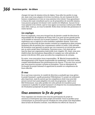 366 Quatrième partie : de clôture
changer de type de mission et/ou de région. Vous allez les perdre à coup
sûr, mais vous vous adaptez et écrivez ces lettres, ils ont vraiment de très
bonnes compétences et rien ne vous autorise à les retenir. Vous garantissez
à chacun des sept consultants qu’en cas de proposition de nouvelle mission,
vous pouvez proposer de donner votre numéro de téléphone. Aucune loi ne
vous autorise à les retenir, sauf si vous signez un nouveau contrat pour début
mars 2012, mais ça, on vous l’a interdit. Évitez donc de faire des promesses et
restez factuel.
Les employés
Pour les employés, vous avez évoqué lors du dernier comité de direction la
disponibilité des 38 employés de Protec-Soft. Il se peut qu’une grande partie
ou la totalité se retrouve sur le projet Gamma4.1. Tous ont maintenant une
expérience sur ce logiciel et vous souhaitez capitaliser dessus. Vous avez
proposé à la direction de faire monter certains en compétences dans certains
domaines afin de parfaire leur connaissance métier et outils. Cette période
de formation vous garantit en partie que vos ressources ne seront pas prises
par un autre projet dans l’entreprise. Souvenez-vous, c’est ainsi que ça
marche dans une organisation matricielle (voir chapitre 10). Ainsi, vous avez
établi la liste des formations disponibles et comptez sur cette période, de
janvier à fin février 2012, pour accroître les compétences de certains.
En outre, vous rencontrez leurs responsables : M. Martial (responsable du
développement) et M. Dupont (responsable du marketing); vous leur rendez
compte individuellement des performances de chacun. C’est avec leur accord
que vous pourrez envoyer certains en formation. Tous se réjouissent de
la réussite du projet Gamma3 et apprécient la montée en compétences de
leurs effectifs.
Et vous
En ce qui vous concerne, le comité de direction a souhaité que vous gériez
le projet Gamma4.1, quelle promotion! Félicitations! Ce projet est nettement
plus important, mais ils savent que les compétences dont vous avez fait
preuve seront tout aussi adaptées à la suite du programme. Après avoir
fêté l’événement, vous allez profiter de cette période de transition pour
commencer à planifier le projet Gamma4.1 et réinjecter les recommandations
de l’évaluation postprojet du projet Gamma3.
Vous annoncez la fin du projet
Vous organisez une réunion avec tous les participants du projet et
annoncez à l’entreprise que votre projet est terminé. Vous en profitez pour
communiquer au personnel que les résultats de votre projet sont disponibles
dans la base de données centrale, vous félicitez les efforts de chacun et
 