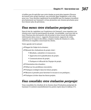 Chapitre 17 : bien terminer son 367
n’oubliez pas de spécifier que votre équipe ne peut plus imputer d’heures
de travail votre projet Gamma3, une nouvelle ligne budgétaire a été créée
pour eux. Vous abordez rapidement la probabilité que les équipes travaillent
prochainement sur Gamma4.1 et leur promettez une réunion prochaine pour
leur donner plus de précisions.
Vous menez votre évaluation postprojet
Dans le but de capitaliser sur l’expérience de Gamma3, vous organisez une
réunion avec tous les participants du projet. Au préalable, vous avez fait un
tour d’horizon des documents clés du projet et avez trouvé des éléments
intéressants dans ceux-ci : rapports d’avancement, rapports de coûts,
rapports sur le respect des délais, comptes rendus de réunion et, enfin,
entretiens et enquêtes concernant les clients.
Votre agenda est le suivant :
✓
✓ Rappel de l’objet de la réunion;
✓
✓ Résumé des réalisations du projet, dont :
• Résultats, calendrier et ressources;
• Approches de la planification du projet;
• Communications du projet;
• Pratiques et efficacité de l’équipe de projet.
✓
✓ Présentation des réussites;
✓
✓ Débat sur les problèmes rencontrés;
✓
✓ Pratiques à intégrer dans les futurs projets;
✓
✓ Mesures à prendre pour favoriser le recours à ces pratiques;
✓
✓ Pratiques à éviter dans les futurs projets.
Vous consolidez votre évaluation postprojet
Vous consolidez les résultats de la réunion dans l’évaluation postprojet de
Gamma3. Il contient essentiellement les points repris dans le tableau 17-1.
 