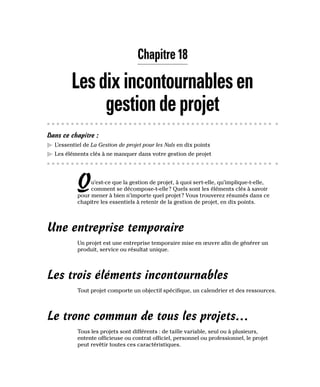 Chapitre 18
Lesdixincontournablesen
gestiondeprojet
Dans ce chapitre :
▶
▶ L’essentiel de La Gestion de projet pour les Nuls en dix points
▶
▶ Les éléments clés à ne manquer dans votre gestion de projet
Qu’est-ce que la gestion de projet, à quoi sert-elle, qu’implique-t-elle,
comment se décompose-t-elle? Quels sont les éléments clés à savoir
pour mener à bien n’importe quel projet? Vous trouverez résumés dans ce
chapitre les essentiels à retenir de la gestion de projet, en dix points.
Une entreprise temporaire
Un projet est une entreprise temporaire mise en œuvre afin de générer un
produit, service ou résultat unique.
Les trois éléments incontournables
Tout projet comporte un objectif spécifique, un calendrier et des ressources.
Le tronc commun de tous les projets…
Tous les projets sont différents : de taille variable, seul ou à plusieurs,
entente officieuse ou contrat officiel, personnel ou professionnel, le projet
peut revêtir toutes ces caractéristiques.
 
