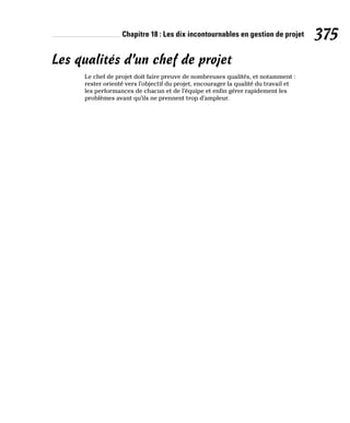 Chapitre 18 : Les dix incontournables en gestion de projet 375
Les qualités d’un chef de projet
Le chef de projet doit faire preuve de nombreuses qualités, et notamment :
rester orienté vers l’objectif du projet, encourager la qualité du travail et
les performances de chacun et de l’équipe et enfin gérer rapidement les
problèmes avant qu’ils ne prennent trop d’ampleur.
 