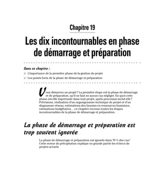 Chapitre 19
Lesdixincontournablesenphase
dedémarrageetpréparation
Dans ce chapitre :
▶
▶ L’importance de la première phase de la gestion de projet
▶
▶ Les points forts de la phase de démarrage et préparation
Vous démarrez un projet? La première étape est la phase de démarrage
et de préparation, qu’il ne faut en aucun cas négliger. En quoi cette
phase est-elle importante dans tout projet, quels processus inclut-elle?
Prévisions, réalisation d’un organigramme technique de projet et d’un
diagramme réseau, estimations des besoins en ressources humaines,
estimations budgétaires… ce chapitre recense toutes les étapes
incontournables de la phase de démarrage et préparation.
La phase de démarrage et préparation est
trop souvent ignorée
La phase de démarrage et préparation est ignorée dans 70 % des cas!
Cette erreur de précipitation explique en grande partie les échecs de
projets actuels.
 