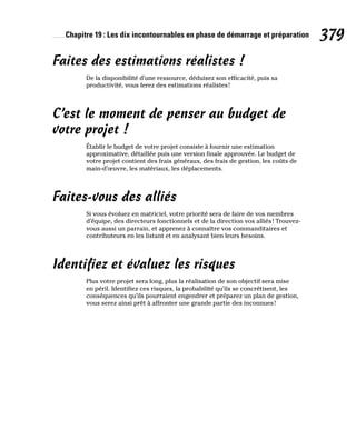 Chapitre 19 : Les dix incontournables en phase de démarrage et préparation 379
Faites des estimations réalistes !
De la disponibilité d’une ressource, déduisez son efficacité, puis sa
productivité, vous ferez des estimations réalistes!
C’est le moment de penser au budget de
votre projet !
Établir le budget de votre projet consiste à fournir une estimation
approximative, détaillée puis une version finale approuvée. Le budget de
votre projet contient des frais généraux, des frais de gestion, les coûts de
main-d’œuvre, les matériaux, les déplacements.
Faites-vous des alliés
Si vous évoluez en matriciel, votre priorité sera de faire de vos membres
d’équipe, des directeurs fonctionnels et de la direction vos alliés! Trouvez-
vous aussi un parrain, et apprenez à connaître vos commanditaires et
contributeurs en les listant et en analysant bien leurs besoins.
Identifiez et évaluez les risques
Plus votre projet sera long, plus la réalisation de son objectif sera mise
en péril. Identifiez ces risques, la probabilité qu’ils se concrétisent, les
conséquences qu’ils pourraient engendrer et préparez un plan de gestion,
vous serez ainsi prêt à affronter une grande partie des inconnues!
 