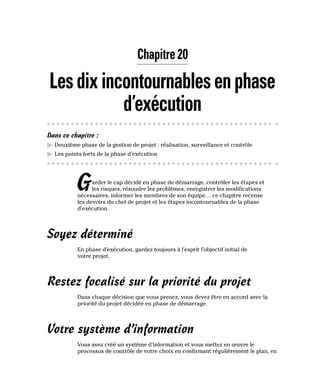 Chapitre 20
Lesdixincontournablesenphase
d’exécution
Dans ce chapitre :
▶
▶ Deuxième phase de la gestion de projet : réalisation, surveillance et contrôle
▶
▶ Les points forts de la phase d’exécution
Garder le cap décidé en phase de démarrage, contrôler les étapes et
les risques, résoudre les problèmes, enregistrer les modifications
nécessaires, informer les membres de son équipe… ce chapitre recense
les devoirs du chef de projet et les étapes incontournables de la phase
d’exécution.
Soyez déterminé
En phase d’exécution, gardez toujours à l’esprit l’objectif initial de
votre projet.
Restez focalisé sur la priorité du projet
Dans chaque décision que vous prenez, vous devez être en accord avec la
priorité du projet décidée en phase de démarrage.
Votre système d’information
Vous avez créé un système d’information et vous mettez en œuvre le
processus de contrôle de votre choix en confirmant régulièrement le plan, en
 