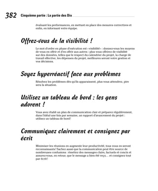 382 Cinquième partie : La partie des Dix
évaluant les performances, en mettant en place des mesures correctives et
enfin, en informant votre équipe.
Offrez-vous de la visibilité !
Le mot d’ordre en phase d’exécution est «visibilité» : donnez-vous les moyens
de vous en offrir et d’en offrir aux autres : plus vous offrirez de visibilité
sur des données, telles que le respect du calendrier du projet, la charge de
travail effective, les dépenses du projet, meilleures seront votre gestion et
vos décisions.
Soyez hyperréactif face aux problèmes
Résolvez les problèmes dès qu’ils apparaissent, plus vous attendrez, pire
sera la situation.
Utilisez un tableau de bord : les gens
adorent !
Vous avez établi un plan de communication clair et préparez régulièrement,
dans l’idéal une fois par semaine, un rapport d’avancement du projet :
utilisez un tableau de bord!
Communiquez clairement et consignez par
écrit
Minimiser les réunions en augmente leur productivité, tous vous en seront
reconnaissants! Sachez aussi que la communication peut être source de
nombreuses confusions : émettez des messages clairs, factuels et concis et
assurez-vous, en retour, que le message a bien été reçu… et consignez tout
par écrit!
 
