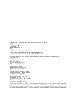 Titre de l’édition américaine : Project Management For Dummies®, 3rd Edition
Publié par
Wiley Publishing, Inc.
111 River St.
Hoboken, NJ07030-5774
USA
Copyright © 2010 Wiley Publishing, Inc.
«Pour les Nuls» est une marque déposée de Wiley Publishing, Inc.
«For Dummies» est une marque déposée de Wiley Publishing, Inc.
© Éditions First-Gründ, Paris, 2011 pour l’édition française. Publié en accord avec Wiley Publishing, Inc.
60, rue Mazarine
75006 Paris – France
Tél. 01 45 49 60 00
Fax 01 45 49 60 01
Courriel : firstinfo@efirst.com
Internet : www.editionsfirst.fr
ISBN : 978-2-7540-1984-2
ISBN Numérique : 9782754034395
Dépôt légal : septembre 2011
Ouvrage dirigé par Benjamin Arranger
Secrétariat d’édition : Capucine Panissal
Traduction : Christophe Billon
Correction : Christine Cameau
Dessins humoristiques : Marc Chalvin
Illustrations : De Visu
Couverture et mise en page :
Fabrication : Antoine Paolucci
Production : Emmanuelle Clément
Cette œuvre est protégée par le droit d’auteur et strictement réservée à l’usage privé du client. Toute reproduction ou
diffusion au profit de tiers, à titre gratuit ou onéreux, de tout ou partie de cette œuvre est strictement interdite et constitue
une contrefaçon prévue par les articles L 335-2 et suivants du Code de la propriété intellectuelle. L’éditeur se réserve
le droit de poursuivre toute atteinte à ses droits de propriété intellectuelle devant les juridictions civiles ou pénales.
 