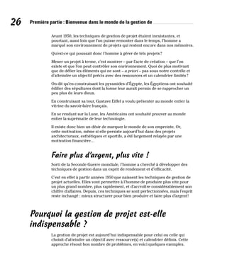 26 Première partie : Bienvenue dans le monde de la gestion de
Avant 1950, les techniques de gestion de projet étaient inexistantes, et
pourtant, aussi loin que l’on puisse remonter dans le temps, l’homme a
marqué son environnement de projets qui restent encore dans nos mémoires.
Qu’est-ce qui poussait donc l’homme à gérer de tels projets?
Mener un projet à terme, c’est montrer – par l’acte de création – que l’on
existe et que l’on peut contrôler son environnement. Quoi de plus motivant
que de défier les éléments qui ne sont – a priori – pas sous notre contrôle et
d’atteindre un objectif précis avec des ressources et un calendrier limités?
On dit qu’en construisant les pyramides d’Égypte, les Égyptiens ont souhaité
édifier des sépultures dont la forme leur aurait permis de se rapprocher un
peu plus de leurs dieux.
En construisant sa tour, Gustave Eiffel a voulu présenter au monde entier la
vitrine du savoir-faire français.
En se rendant sur la Lune, les Américains ont souhaité prouver au monde
entier la suprématie de leur technologie.
Il existe donc bien un désir de marquer le monde de son empreinte. Or,
cette motivation, même si elle persiste aujourd’hui dans des projets
architecturaux, esthétiques et sportifs, a été largement relayée par une
motivation financière…
Faire plus d’argent, plus vite !
Sorti de la Seconde Guerre mondiale, l’homme a cherché à développer des
techniques de gestion dans un esprit de rendement et d’efficacité.
C’est en effet à partir années 1950 que naissent les techniques de gestion de
projet actuelles. Elles vont permettre à l’homme de produire plus vite pour
un plus grand nombre, plus rapidement, et d’accroître considérablement son
chiffre d’affaires. Depuis, ces techniques se sont perfectionnées, mais l’esprit
reste inchangé : mieux structurer pour bien produire et faire plus d’argent!
Pourquoi la gestion de projet est-elle
indispensable ?
La gestion de projet est aujourd’hui indispensable pour celui ou celle qui
choisit d’atteindre un objectif avec ressource(s) et calendrier définis. Cette
approche résout bon nombre de problèmes, en voici quelques exemples.
 