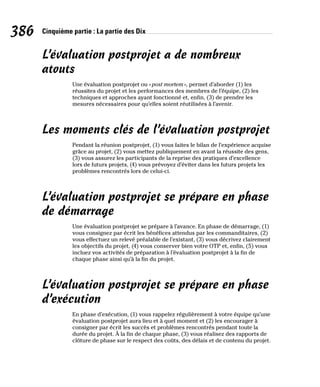 386 Cinquième partie : La partie des Dix
L’évaluation postprojet a de nombreux
atouts
Une évaluation postprojet ou «post mortem», permet d’aborder (1) les
réussites du projet et les performances des membres de l’équipe, (2) les
techniques et approches ayant fonctionné et, enfin, (3) de prendre les
mesures nécessaires pour qu’elles soient réutilisées à l’avenir.
Les moments clés de l’évaluation postprojet
Pendant la réunion postprojet, (1) vous faites le bilan de l’expérience acquise
grâce au projet, (2) vous mettez publiquement en avant la réussite des gens,
(3) vous assurez les participants de la reprise des pratiques d’excellence
lors de futurs projets, (4) vous prévoyez d’éviter dans les futurs projets les
problèmes rencontrés lors de celui-ci.
L’évaluation postprojet se prépare en phase
de démarrage
Une évaluation postprojet se prépare à l’avance. En phase de démarrage, (1)
vous consignez par écrit les bénéfices attendus par les commanditaires, (2)
vous effectuez un relevé préalable de l’existant, (3) vous décrivez clairement
les objectifs du projet, (4) vous conserver bien votre OTP et, enfin, (5) vous
incluez vos activités de préparation à l’évaluation postprojet à la fin de
chaque phase ainsi qu’à la fin du projet.
L’évaluation postprojet se prépare en phase
d’exécution
En phase d’exécution, (1) vous rappelez régulièrement à votre équipe qu’une
évaluation postprojet aura lieu et à quel moment et (2) les encourager à
consigner par écrit les succès et problèmes rencontrés pendant toute la
durée du projet. À la fin de chaque phase, (3) vous réalisez des rapports de
clôture de phase sur le respect des coûts, des délais et de contenu du projet.
 