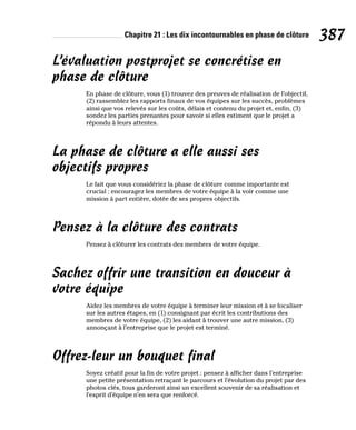 Chapitre 21 : Les dix incontournables en phase de clôture 387
L’évaluation postprojet se concrétise en
phase de clôture
En phase de clôture, vous (1) trouvez des preuves de réalisation de l’objectif,
(2) rassemblez les rapports finaux de vos équipes sur les succès, problèmes
ainsi que vos relevés sur les coûts, délais et contenu du projet et, enfin, (3)
sondez les parties prenantes pour savoir si elles estiment que le projet a
répondu à leurs attentes.
La phase de clôture a elle aussi ses
objectifs propres
Le fait que vous considériez la phase de clôture comme importante est
crucial : encouragez les membres de votre équipe à la voir comme une
mission à part entière, dotée de ses propres objectifs.
Pensez à la clôture des contrats
Pensez à clôturer les contrats des membres de votre équipe.
Sachez offrir une transition en douceur à
votre équipe
Aidez les membres de votre équipe à terminer leur mission et à se focaliser
sur les autres étapes, en (1) consignant par écrit les contributions des
membres de votre équipe, (2) les aidant à trouver une autre mission, (3)
annonçant à l’entreprise que le projet est terminé.
Offrez-leur un bouquet final
Soyez créatif pour la fin de votre projet : pensez à afficher dans l’entreprise
une petite présentation retraçant le parcours et l’évolution du projet par des
photos clés, tous garderont ainsi un excellent souvenir de sa réalisation et
l’esprit d’équipe n’en sera que renforcé.
 