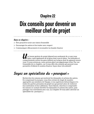 Chapitre 22
Dixconseilspourdevenirun
meilleurchefdeprojet
Dans ce chapitre :
▶
▶ Être proactif et avoir une vision d’ensemble
▶
▶ Encourager les autres et les traiter avec respect
▶
▶ Communiquer efficacement et reconnaître la réussite d’autrui
Une bonne gestion de projet dépend non seulement de ce que vous
faites, mais également de la façon dont vous le faites. Vos attitudes et
comportements envers les gens influent sur la façon dont ils agissent envers
vous. Si nous avions pu, nous aurions placé une gigantesque icône Truc sur
l’ensemble de ce chapitre, car il vous offre dix conseils qui peuvent vous
permettre d’obtenir le soutien d’autrui. Soyez donc très attentif!
Soyez un spécialiste du «pourquoi»
Recherchez les raisons qui motivent les demandes et actions des autres.
En comprenant le pourquoi, vous êtes certain de réagir de manière
appropriée aux membres de l’équipe, à vos supérieurs hiérarchiques et à
toutes les parties prenantes du projet (ce qui permet alors de renforcer
leur motivation et leur adhésion). Tout d’abord, cherchez à comprendre
les raisons se cachant derrière les demandes et actions des autres, puis
partagez vos conclusions avec eux. (Le chapitre 10 vous aide à devenir un
spécialiste du «pourquoi».)
 