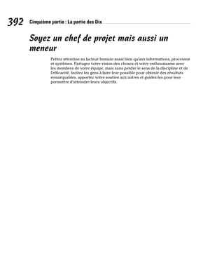 392 Cinquième partie : La partie des Dix
Soyez un chef de projet mais aussi un
meneur
Prêtez attention au facteur humain aussi bien qu’aux informations, processus
et systèmes. Partagez votre vision des choses et votre enthousiasme avec
les membres de votre équipe, mais sans perdre le sens de la discipline et de
l’efficacité. Incitez les gens à faire leur possible pour obtenir des résultats
remarquables, apportez votre soutien aux autres et guidez-les pour leur
permettre d’atteindre leurs objectifs.
 