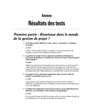 Annexe
Résultatsdestests
Première partie : Bienvenue dans le monde
de la gestion de projet !
1. Il n’existe aucune différence entre «gérer» un projet et «manager»
un projet.
a- Vrai
«Gérer» est le terme français, «manager» est un terme dérivé de
l’anglais, mais les deux signifient la même chose.
2. La gestion de projet est une approche permettant d’alléger les
processus de gestion en excluant du cycle de vie tout ce qui n’a pas de
valeur ajoutée.
b- Faux
Alléger les processus de l’entreprise en excluant tout ce qui n’a pas de
valeur ajoutée est une approche de lean management. La gestion de
projet est une approche permettant de développer au mieux un résultat
escompté dans des délais impartis, en utilisant des ressources prévues.
3. Un projet est une entreprise temporaire mise en œuvre afin de
générer un produit ou un service.
a- Vrai
Tout projet est par essence temporaire et limité dans le temps, il
s’attache aux premières fois, à l’opposé des processus en entreprise qui,
eux, sont répétitifs.
4. La taille d’un projet peut varier pourvu qu’il y ait un objectif précis à
atteindre, un calendrier et des ressources disponibles.
a- Vrai
Il n’y a pas de limite de taille de projet, seuls ces trois critères d’objectif,
de calendrier et de ressources doivent être respectés.
 