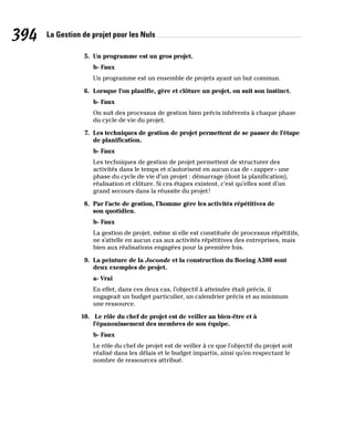 La Gestion de projet pour les Nuls
394
5. Un programme est un gros projet.
b- Faux
Un programme est un ensemble de projets ayant un but commun.
6. Lorsque l’on planifie, gère et clôture un projet, on suit son instinct.
b- Faux
On suit des processus de gestion bien précis inhérents à chaque phase
du cycle de vie du projet.
7. Les techniques de gestion de projet permettent de se passer de l’étape
de planification.
b- Faux
Les techniques de gestion de projet permettent de structurer des
activités dans le temps et n’autorisent en aucun cas de «zapper» une
phase du cycle de vie d’un projet : démarrage (dont la planification),
réalisation et clôture. Si ces étapes existent, c’est qu’elles sont d’un
grand secours dans la réussite du projet!
8. Par l’acte de gestion, l’homme gère les activités répétitives de
son quotidien.
b- Faux
La gestion de projet, même si elle est constituée de processus répétitifs,
ne s’attelle en aucun cas aux activités répétitives des entreprises, mais
bien aux réalisations engagées pour la première fois.
9. La peinture de la Joconde et la construction du Boeing A380 sont
deux exemples de projet.
a- Vrai
En effet, dans ces deux cas, l’objectif à atteindre était précis, il
engageait un budget particulier, un calendrier précis et au minimum
une ressource.
10. Le rôle du chef de projet est de veiller au bien-être et à
l’épanouissement des membres de son équipe.
b- Faux
Le rôle du chef de projet est de veiller à ce que l’objectif du projet soit
réalisé dans les délais et le budget impartis, ainsi qu’en respectant le
nombre de ressources attribué.
 