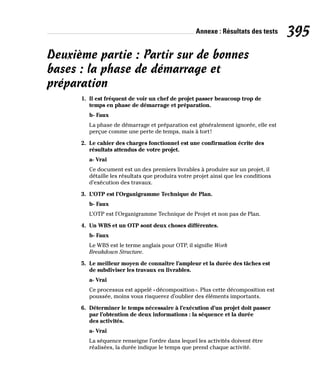 Annexe : Résultats des tests 395
Deuxième partie : Partir sur de bonnes
bases : la phase de démarrage et
préparation
1. Il est fréquent de voir un chef de projet passer beaucoup trop de
temps en phase de démarrage et préparation.
b- Faux
La phase de démarrage et préparation est généralement ignorée, elle est
perçue comme une perte de temps, mais à tort!
2. Le cahier des charges fonctionnel est une confirmation écrite des
résultats attendus de votre projet.
a- Vrai
Ce document est un des premiers livrables à produire sur un projet, il
détaille les résultats que produira votre projet ainsi que les conditions
d’exécution des travaux.
3. L’OTP est l’Organigramme Technique de Plan.
b- Faux
L’OTP est l’Organigramme Technique de Projet et non pas de Plan.
4. Un WBS et un OTP sont deux choses différentes.
b- Faux
Le WBS est le terme anglais pour OTP, il signifie Work
Breakdown Structure.
5. Le meilleur moyen de connaître l’ampleur et la durée des tâches est
de subdiviser les travaux en livrables.
a- Vrai
Ce processus est appelé «décomposition». Plus cette décomposition est
poussée, moins vous risquerez d’oublier des éléments importants.
6. Déterminer le temps nécessaire à l’exécution d’un projet doit passer
par l’obtention de deux informations : la séquence et la durée
des activités.
a- Vrai
La séquence renseigne l’ordre dans lequel les activités doivent être
réalisées, la durée indique le temps que prend chaque activité.
 