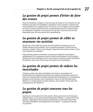 Chapitre 3 : Au fait, pourquoi fait-on de la gestion de 27
La gestion de projet permet d’éviter de faire
des erreurs
Dans les situations critiques, vous avez peu de temps et vos ressources sont
limitées pour gérer les problèmes essentiels. Vous ne pouvez vraiment pas
vous permettre de commettre des erreurs. Et, si vous agissez sous pression
et sous le coup de l’émotion (deux caractéristiques que l’on retrouve dans
les situations critiques), vous pouvez être sûr que vous ferez des erreurs.
Impossible donc de vous passer de la planification.
La gestion de projet permet de cibler et
structurer vos activités
Quelle que soit la taille du projet, les informations nécessaires pour le
réaliser demeurent les mêmes. Que vous faut-il produire? Quels sont les
travaux à réaliser? Qui va s’en charger? Quand se finiront les travaux? Avez-
vous répondu aux attentes?
Il faut parfois plusieurs semaines ou mois pour apporter une réponse
satisfaisante à ces questions lorsqu’il s’agit de gros projets. Pour les petits
projets qui durent quelques jours, voire moins, cela peut prendre seulement
15 minutes, mais vous ne ferez pas l’économie de ces questions.
La gestion de projet permet de réduire les
incertitudes
Certains projets sont plus prévisibles que d’autres. Cependant, les
bénéficiaires de n’importe quel projet ont toujours des attentes quant à la
nature du résultat final et la date à laquelle ils l’obtiendront. En conséquence,
lorsque les incertitudes sont nombreuses, il faut un chef de projet pour
élaborer et communiquer les plans initiaux, puis évaluer et faire part des
conséquences des imprévus.
La gestion de projet concerne tous les
projets
Quelle que soit la nature de votre projet, même personnel, les techniques
utilisées dans ce livre peuvent être largement utilisées : construction d’une
maison, organisation d’un événement personnel, achat et/ou rénovation
d’un bien immobilier, développement d’un logiciel… la gestion de projet
est partout!
 