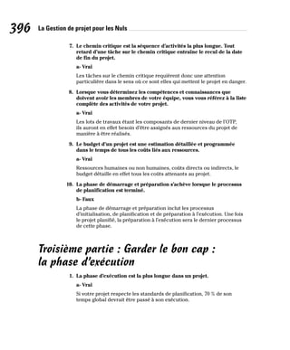 La Gestion de projet pour les Nuls
396
7. Le chemin critique est la séquence d’activités la plus longue. Tout
retard d’une tâche sur le chemin critique entraîne le recul de la date
de fin du projet.
a- Vrai
Les tâches sur le chemin critique requièrent donc une attention
particulière dans le sens où ce sont elles qui mettent le projet en danger.
8. Lorsque vous déterminez les compétences et connaissances que
doivent avoir les membres de votre équipe, vous vous référez à la liste
complète des activités de votre projet.
a- Vrai
Les lots de travaux étant les composants de dernier niveau de l’OTP,
ils auront en effet besoin d’être assignés aux ressources du projet de
manière à être réalisés.
9. Le budget d’un projet est une estimation détaillée et programmée
dans le temps de tous les coûts liés aux ressources.
a- Vrai
Ressources humaines ou non humaines, coûts directs ou indirects, le
budget détaille en effet tous les coûts attenants au projet.
10. La phase de démarrage et préparation s’achève lorsque le processus
de planification est terminé.
b- Faux
La phase de démarrage et préparation inclut les processus
d’initialisation, de planification et de préparation à l’exécution. Une fois
le projet planifié, la préparation à l’exécution sera le dernier processus
de cette phase.
Troisième partie : Garder le bon cap :
la phase d’exécution
1. La phase d’exécution est la plus longue dans un projet.
a- Vrai
Si votre projet respecte les standards de planification, 70 % de son
temps global devrait être passé à son exécution.
 