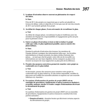 Annexe : Résultats des tests 397
2. La phase d’exécution observe souvent un phénomène de respect
des dates.
b- Faux
Près de 90 % des projets ne respectent pas ce qu’ils ont planifié en
termes de délais, coûts et objectifs et il n’est pas rare de voir des retards
de 40 % sur la durée globale d’un projet.
3. Au début de chaque phase, il sera nécessaire de reconfirmer le plan.
a- Vrai
Au début de chaque phase, reconfirmez le plan et réaffirmez avec les
membres de l’équipe les responsabilités et engagements qu’ils ont pris
pour la période à venir.
4. Entrer en phase d’exécution revient en fait à réaliser le projet
coûte que coûte, le plus rapidement possible, sans se soucier des
plans initiaux.
b- Faux
Pendant la période d’exécution des travaux, les membres de
l’équipe doivent consigner des informations telles que : les livrables
intermédiaires et finaux terminés, les dates réelles d’atteinte des
jalons,… en tant que chef de projet, votre rôle est de recueillir ces
informations sur une base régulière, de les comparer au plan et de
trouver un moyen de vous rapprocher au plus près de la référence.
5. Prendre des mesures correctives permet de remettre votre projet en
conformité avec le plan initial.
a- Vrai
Si nécessaire, prenez des mesures pour remettre votre projet en
conformité avec le plan initial ou, si cela s’avère impossible, modifiez le
plan pour qu’il reflète les nouvelles attentes et repartez sur une nouvelle
référence ou «baseline»
6. Un système d’information de gestion de projet (SIGP) est un
ensemble de procédures, équipements et autres ressources destinés à
recueillir, analyser, stocker et rendre compte d’informations décrivant
le déroulement du projet.
a- Vrai
Un système d’information de gestion de projet (SIGP) est un ensemble
de procédures, équipements et autres ressources constitué des trois
parties suivantes :
• Données d’entrée : données brutes qui décrivent certains aspects
du déroulement du projet;
 