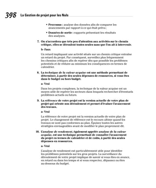 La Gestion de projet pour les Nuls
398
• Processus : analyse des données afin de comparer les
avancements par rapport à ce qui était prévu;
• Données de sortie : rapports présentant les résultats
des analyses.
7. On n’accordera que très peu d’attention aux activités sur le chemin
critique, elles se déroulent toutes seules sans que l’on ait à intervenir.
b- Faux
Un retard impliquant une activité située sur un chemin critique entraîne
un retard du projet. Par conséquent, surveillez plus fréquemment
les chemins critiques afin de repérer dès que possible les problèmes
potentiels et de réduire au minimum les conséquences en termes de
calendrier.
8. La technique de la valeur acquise est une méthode permettant de
déterminer, à partir des seules dépenses de ressources, si vous êtes
dans le budget ou hors budget.
a- Vrai
Dans les projets complexes, la technique de la valeur acquise est un
moyen utile de repérer les secteurs dans lesquels rechercher d’éventuels
problèmes actuels ou futurs.
9. La référence de votre projet est la version actuelle de votre plan de
projet qui oriente son déroulement et permet d’évaluer l’avancement
des travaux.
a- Vrai
La référence de votre projet est la version actuelle de votre plan de
projet. Le changement de référence est le recours ultime quand les
travaux ne sont pas conformes au plan. Épuisez toutes les autres
stratégies envisageables avant de modifier le plan proprement dit.
10. L’analyse de rendement, également appelée analyse de la valeur
acquise, est une technique permettant de connaître l’avancement
du projet en termes de calendrier et de coûts, à partir des seules
dépenses en ressources.
a- Vrai
L’analyse de rendement est particulièrement utile pour identifier
les problèmes potentiels sur les gros projets. La surveillance du
déroulement de votre projet implique de savoir si vous êtes en avance,
en retard ou dans les temps et si vous respectez, dépassez ou êtes
au-dessous du budget.
 