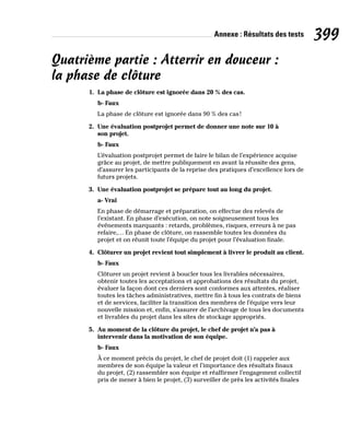 Annexe : Résultats des tests 399
Quatrième partie : Atterrir en douceur :
la phase de clôture
1. La phase de clôture est ignorée dans 20 % des cas.
b- Faux
La phase de clôture est ignorée dans 90 % des cas!
2. Une évaluation postprojet permet de donner une note sur 10 à
son projet.
b- Faux
L’évaluation postprojet permet de faire le bilan de l’expérience acquise
grâce au projet, de mettre publiquement en avant la réussite des gens,
d’assurer les participants de la reprise des pratiques d’excellence lors de
futurs projets.
3. Une évaluation postprojet se prépare tout au long du projet.
a- Vrai
En phase de démarrage et préparation, on effectue des relevés de
l’existant. En phase d’exécution, on note soigneusement tous les
événements marquants : retards, problèmes, risques, erreurs à ne pas
refaire,… En phase de clôture, on rassemble toutes les données du
projet et on réunit toute l’équipe du projet pour l’évaluation finale.
4. Clôturer un projet revient tout simplement à livrer le produit au client.
b- Faux
Clôturer un projet revient à boucler tous les livrables nécessaires,
obtenir toutes les acceptations et approbations des résultats du projet,
évaluer la façon dont ces derniers sont conformes aux attentes, réaliser
toutes les tâches administratives, mettre fin à tous les contrats de biens
et de services, faciliter la transition des membres de l’équipe vers leur
nouvelle mission et, enfin, s’assurer de l’archivage de tous les documents
et livrables du projet dans les sites de stockage appropriés.
5. Au moment de la clôture du projet, le chef de projet n’a pas à
intervenir dans la motivation de son équipe.
b- Faux
À ce moment précis du projet, le chef de projet doit (1) rappeler aux
membres de son équipe la valeur et l’importance des résultats finaux
du projet, (2) rassembler son équipe et réaffirmer l’engagement collectif
pris de mener à bien le projet, (3) surveiller de près les activités finales
 