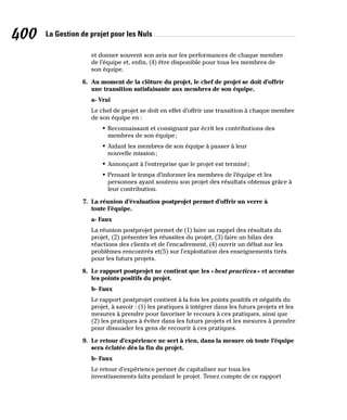 La Gestion de projet pour les Nuls
400
et donner souvent son avis sur les performances de chaque membre
de l’équipe et, enfin, (4) être disponible pour tous les membres de
son équipe.
6. Au moment de la clôture du projet, le chef de projet se doit d’offrir
une transition satisfaisante aux membres de son équipe.
a- Vrai
Le chef de projet se doit en effet d’offrir une transition à chaque membre
de son équipe en :
• Reconnaissant et consignant par écrit les contributions des
membres de son équipe;
• Aidant les membres de son équipe à passer à leur
nouvelle mission;
• Annonçant à l’entreprise que le projet est terminé;
• Prenant le temps d’informer les membres de l’équipe et les
personnes ayant soutenu son projet des résultats obtenus grâce à
leur contribution.
7. La réunion d’évaluation postprojet permet d’offrir un verre à
toute l’équipe.
a- Faux
La réunion postprojet permet de (1) faire un rappel des résultats du
projet, (2) présenter les réussites du projet, (3) faire un bilan des
réactions des clients et de l’encadrement, (4) ouvrir un débat sur les
problèmes rencontrés et(5) sur l’exploitation des enseignements tirés
pour les futurs projets.
8. Le rapport postprojet ne contient que les «best practices» et accentue
les points positifs du projet.
b- Faux
Le rapport postprojet contient à la fois les points positifs et négatifs du
projet, à savoir : (1) les pratiques à intégrer dans les futurs projets et les
mesures à prendre pour favoriser le recours à ces pratiques, ainsi que
(2) les pratiques à éviter dans les futurs projets et les mesures à prendre
pour dissuader les gens de recourir à ces pratiques.
9. Le retour d’expérience ne sert à rien, dans la mesure où toute l’équipe
sera éclatée dès la fin du projet.
b- Faux
Le retour d’expérience permet de capitaliser sur tous les
investissements faits pendant le projet. Tenez compte de ce rapport
 