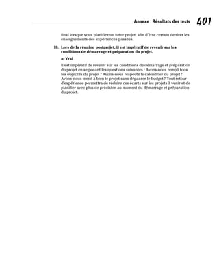 Annexe : Résultats des tests 401
final lorsque vous planifiez un futur projet, afin d’être certain de tirer les
enseignements des expériences passées.
10. Lors de la réunion postprojet, il est impératif de revenir sur les
conditions de démarrage et préparation du projet.
a- Vrai
Il est impératif de revenir sur les conditions de démarrage et préparation
du projet en se posant les questions suivantes : Avons-nous rempli tous
les objectifs du projet? Avons-nous respecté le calendrier du projet?
Avons-nous mené à bien le projet sans dépasser le budget? Tout retour
d’expérience permettra de réduire ces écarts sur les projets à venir et de
planifier avec plus de précision au moment du démarrage et préparation
du projet.
 